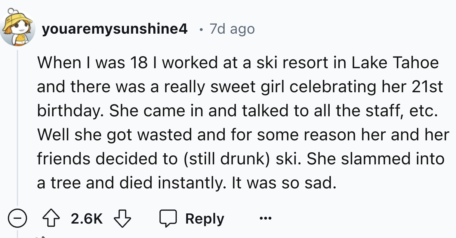 number - youaremysunshine4 . 7d ago When I was 18 I worked at a ski resort in Lake Tahoe and there was a really sweet girl celebrating her 21st birthday. She came in and talked to all the staff, etc. Well she got wasted and for some reason her and her fri